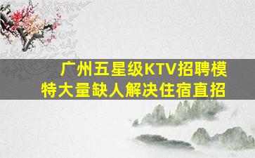 广州五星级KTV招聘模特大量缺人解决住宿直招